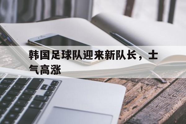 韩国足球队迎来新队长，士气高涨