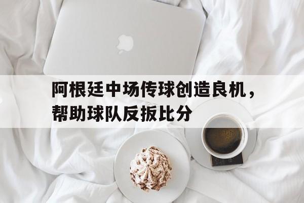 阿根廷中场传球创造良机,帮助球队反扳比分