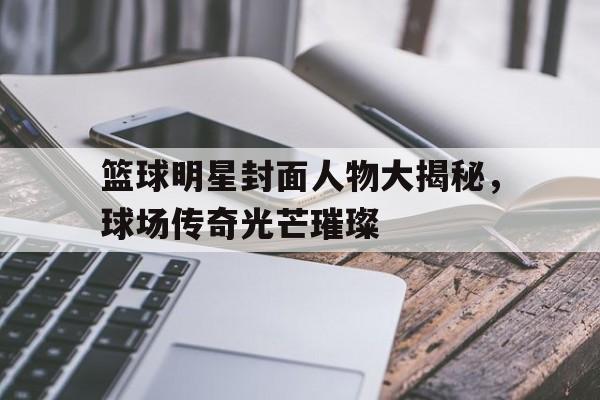 篮球明星封面人物大揭秘，球场传奇光芒璀璨的简单介绍